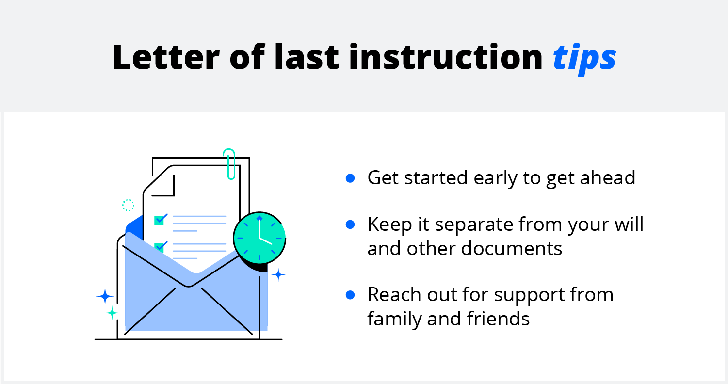 Letter of last instruction tips. Get started early to get ahead. Keep it separate from your will and other documents. Reach for support from family and friends.